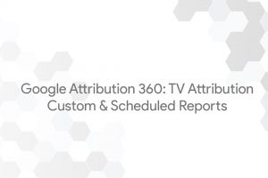 Google Attribution 360: TV Attribution – Custom & Scheduled Reports