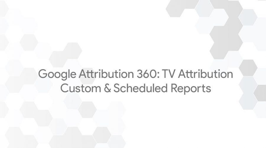 Google Attribution 360: TV Attribution – Custom & Scheduled Reports